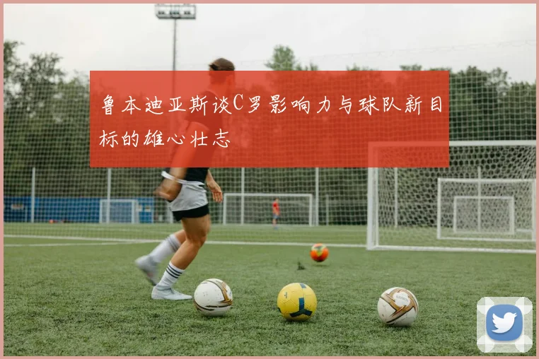 鲁本迪亚斯谈C罗影响力与球队新目标的雄心壮志