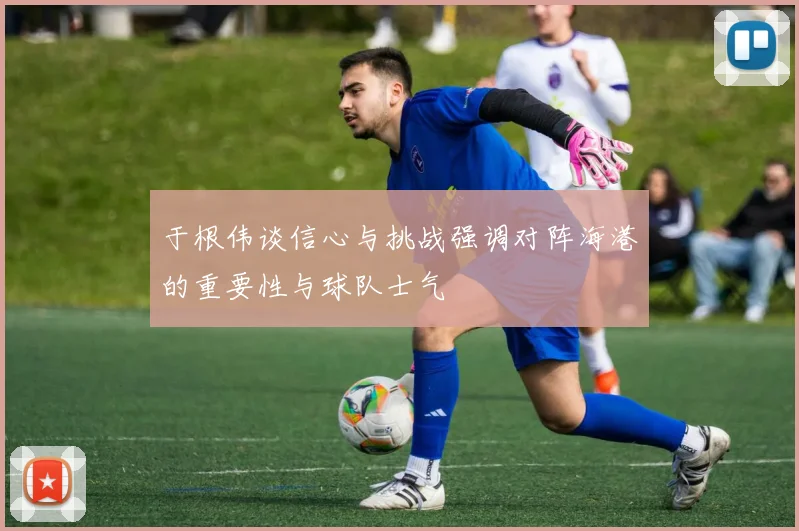 于根伟谈信心与挑战强调对阵海港的重要性与球队士气