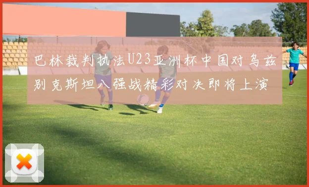 巴林裁判执法U23亚洲杯中国对乌兹别克斯坦八强战精彩对决即将上演
