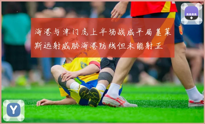 海港与津门虎上半场战成平局基莱斯远射威胁海港防线但未能射正