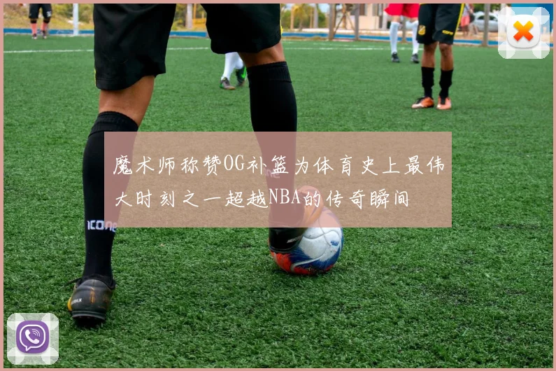 魔术师称赞OG补篮为体育史上最伟大时刻之一超越NBA的传奇瞬间