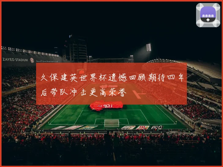 久保建英世界杯遗憾回顾期待四年后带队冲击更高荣誉